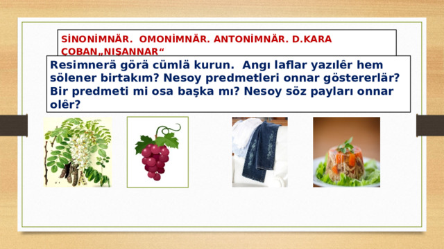 SİNONİMNÄR. OMONİMNÄR. ANTONİMNÄR. D.KARA ÇOBAN„NIŞANNAR“ Resimnerä görä cümlä kurun. Angı laflar yazılȇr hem sölener birtakım? Nesoy predmetleri onnar göstererlär? Bir predmeti mi osa başka mı? Nesoy söz payları onnar olȇr? 