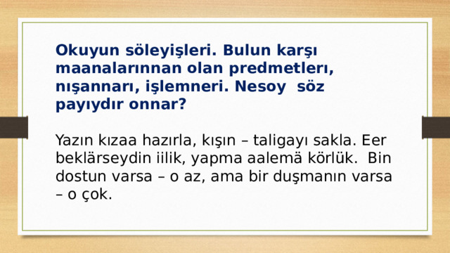 Okuyun söleyişleri. Bulun karşı maanalarınnan olan predmetlerı, nışannarı, işlemneri. Nesoy söz payıydır onnar? Yazın kızaa hazırla, kışın – taligayı sakla. Eer beklärseydin iilik, yapma aalemä körlük. Bin dostun varsa – o az, ama bir duşmanın varsa – o çok. 