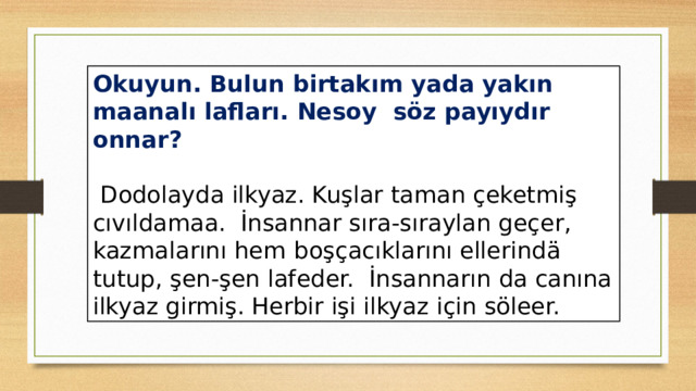 Okuyun. Bulun birtakım yada yakın maanalı lafları. Nesoy söz payıydır onnar?  Dodolayda ilkyaz. Kuşlar taman çeketmiş cıvıldamaa. İnsannar sıra-sıraylan geçer, kazmalarını hem  boşçacıklarını ellerindä tutup, şen-şen lafeder. İnsannarın da canına ilkyaz girmiş. Herbir işi ilkyaz için söleer. 