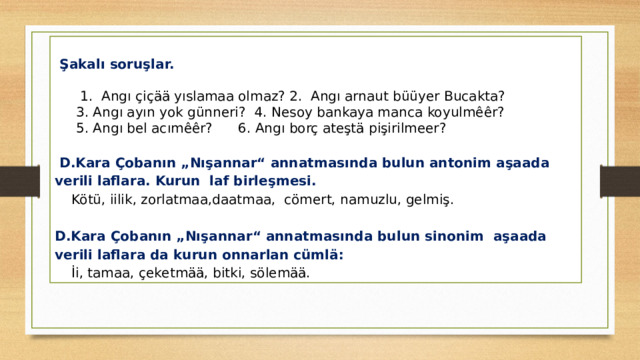    Şakalı soruşlar.        1.  Angı çiçää yıslamaa olmaz? 2.  Angı arnaut büüyer Bucakta?  3. Angı ayın yok günneri? 4. Nesoy bankaya manca koyulmêêr?  5. Angı bel acımêêr? 6. Angı borç ateştä pişirilmeer?  D.Kara Çobanın „Nışannar“ annatmasında bulun antonim aşaada verili laflara. Kurun laf birleşmesi. Kötü, iilik, zorlatmaa,daatmaa, cömert, namuzlu, gelmiş. D.Kara Çobanın „Nışannar“ annatmasında bulun sinonim aşaada verili laflara da kurun onnarlan cümlä: İi, tamaa, çeketmää, bitki, sölemää. 