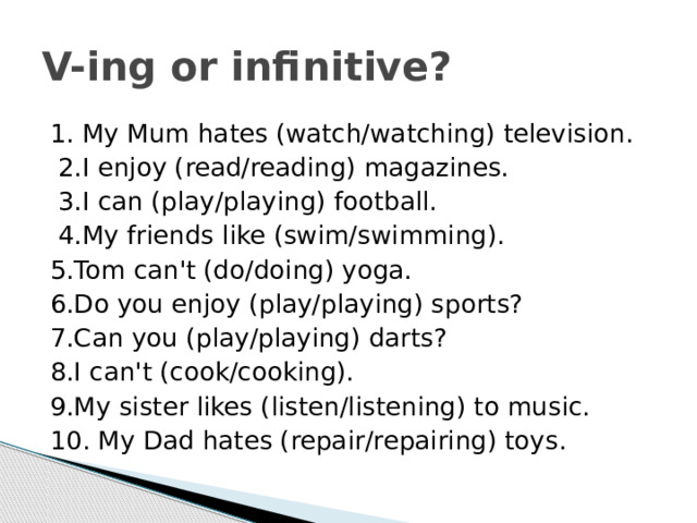 V-ing or infinitive? 1. My Mum hates (watch/watching) television.  2.I enjoy (read/reading) magazines.  3.I can (play/playing) football.  4.My friends like (swim/swimming). 5.Tom can't (do/doing) yoga. 6.Do you enjoy (play/playing) sports? 7.Can you (play/playing) darts? 8.I can't (cook/cooking). 9.My sister likes (listen/listening) to music. 10. My Dad hates (repair/repairing) toys. 
