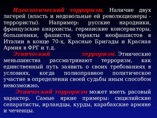 Идеологический терроризм. Наличие двух лагерей (власть и недовольные ей революционеры - террористы). Например: русские народники, французские анархисты, германские консерваторы, большевики, фашисты, теракты неофашистов в Италии в конце 70-х, Красные Бригады и Красная Армия в ФРГ и т.д. Этнический терроризм.  Этнические меньшинства рассматривают терроризм, как единственный путь заявить о своих требованиях в условиях, когда полноправное политическое участие в определении своей судьбы иным способом невозможно .  Этнический терроризм  может иметь расовый характер. Самые яркие примеры: сицилийские сепаратисты, ирландцы, курды, карабахские армяне и чеченцы. 