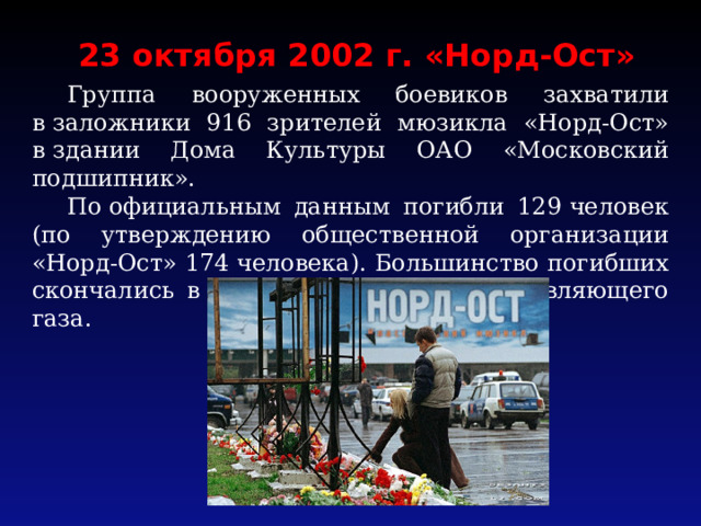 23 октября 2002 г. «Норд-Ост»  Группа вооруженных боевиков захватили в заложники 916 зрителей мюзикла «Норд-Ост» в здании Дома Культуры ОАО «Московский подшипник».  По официальным данным погибли 129 человек (по утверждению общественной организации «Норд-Ост» 174 человека). Большинство погибших скончались в результате действия отравляющего газа. 