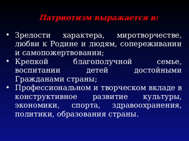 Патриотизм выражается в: Зрелости характера, миротворчестве, любви к Родине и людям, сопереживании и самопожертвовании; Крепкой благополучной семье, воспитании детей достойными Гражданами страны; Профессиональном и творческом вкладе в конструктивное развитие культуры, экономики, спорта, здравоохранения, политики, образования страны. 