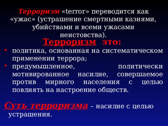 Терроризм  «terror» переводится как «ужас» (устрашение смертными казнями, убийствами и всеми ужасами неистовства). Терроризм это: политика, основанная на систематическом применении террора; предумышленное, политически мотивированное насилие, совершаемое против мирного населения с целью повлиять на настроение обществ. Суть терроризма  – насилие с целью устрашения. 
