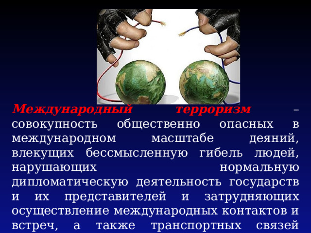 Международный терроризм – совокупность общественно опасных в международном масштабе деяний, влекущих бессмысленную гибель людей, нарушающих нормальную дипломатическую деятельность государств и их представителей и затрудняющих осуществление международных контактов и встреч, а также транспортных связей между государствами. 