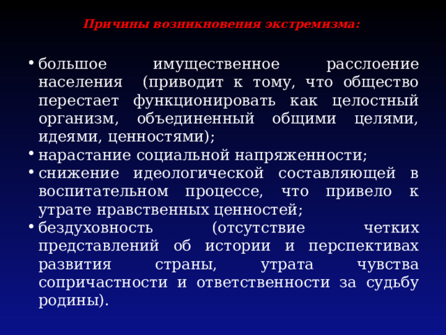 Причины возникновения экстремизма:   большое имущественное расслоение населения (приводит к тому, что общество перестает функционировать как целостный организм, объединенный общими целями, идеями, ценностями); нарастание социальной напряженности; снижение идеологической составляющей в воспитательном процессе, что привело к утрате нравственных ценностей; бездуховность (отсутствие четких представлений об истории и перспективах развития страны, утрата чувства сопричастности и ответственности за судьбу родины). 