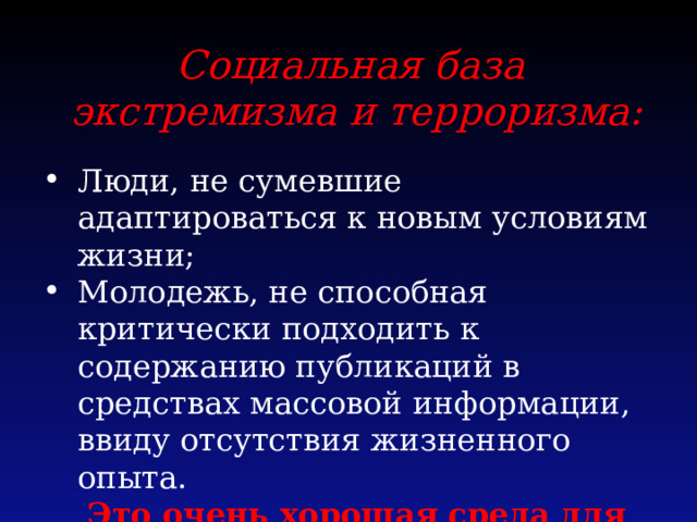 Социальная база экстремизма и терроризма:  Люди, не сумевшие адаптироваться к новым условиям жизни; Молодежь, не способная критически подходить к содержанию публикаций в средствах массовой информации, ввиду отсутствия жизненного опыта. Это очень хорошая среда для экстремистских групп. 