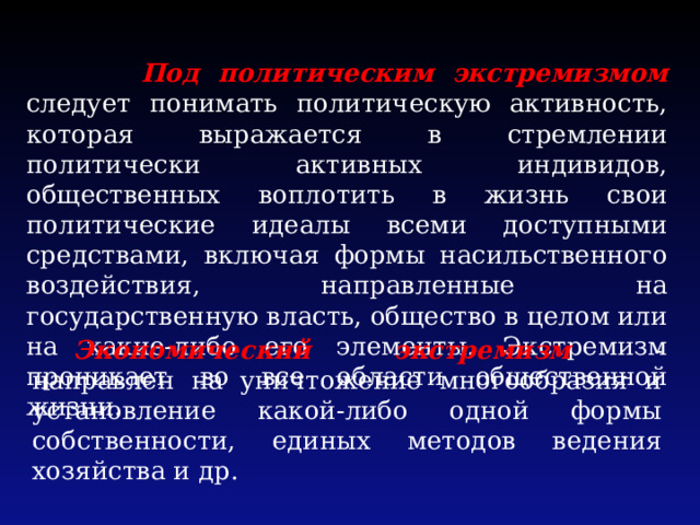  Под политическим экстремизмом следует понимать политическую активность, которая выражается в стремлении политически активных индивидов, общественных воплотить в жизнь свои политические идеалы всеми доступными средствами, включая формы насильственного воздействия, направленные на государственную власть, общество в целом или на какие-либо его элементы. Экстремизм проникает во все области общественной жизни. Экономический экстремизм - направлен на уничтожение многообразия и установление какой-либо одной формы собственности, единых методов ведения хозяйства и др. 