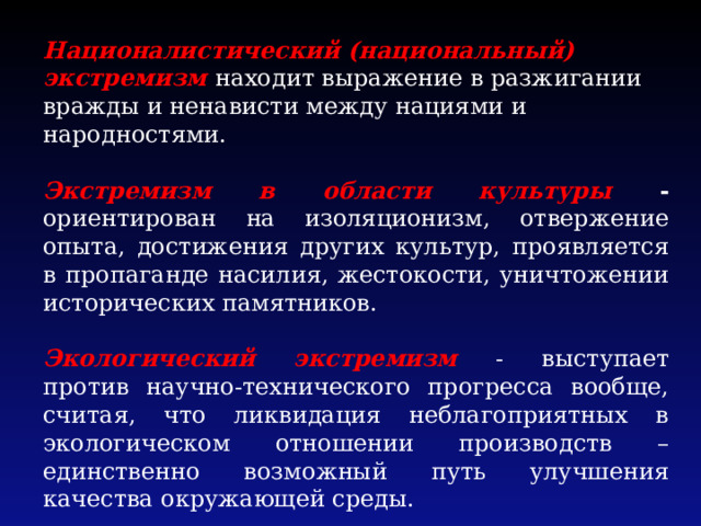 Националистический (национальный) экстремизм находит выражение в разжигании вражды и ненависти между нациями и народностями. Экстремизм в области культуры - ориентирован на изоляционизм, отвержение опыта, достижения других культур, проявляется в пропаганде насилия, жестокости, уничтожении исторических памятников. Экологический экстремизм - выступает против научно-технического прогресса вообще, считая, что ликвидация неблагоприятных в экологическом отношении производств – единственно возможный путь улучшения качества окружающей среды. 