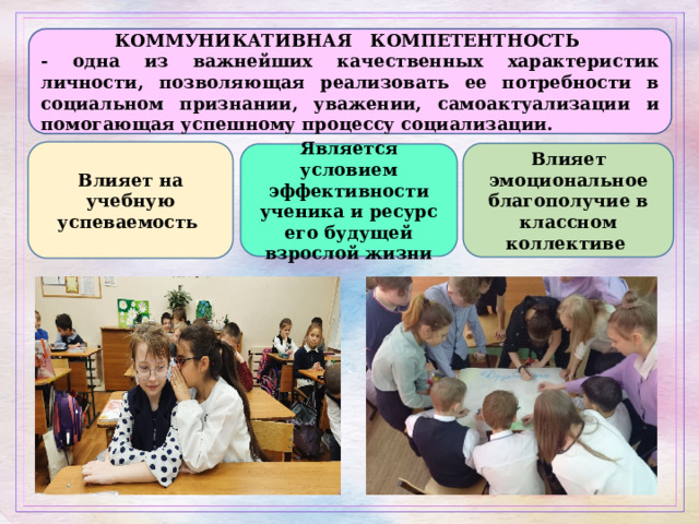 КОММУНИКАТИВНАЯ КОМПЕТЕНТНОСТЬ - одна из важнейших качественных характеристик личности, позволяющая реализовать ее потребности в социальном признании, уважении, самоактуализации и помогающая успешному процессу социализации. Влияет на учебную успеваемость Влияет эмоциональное благополучие в классном коллективе  Является условием эффективности ученика и ресурс его будущей взрослой жизни 