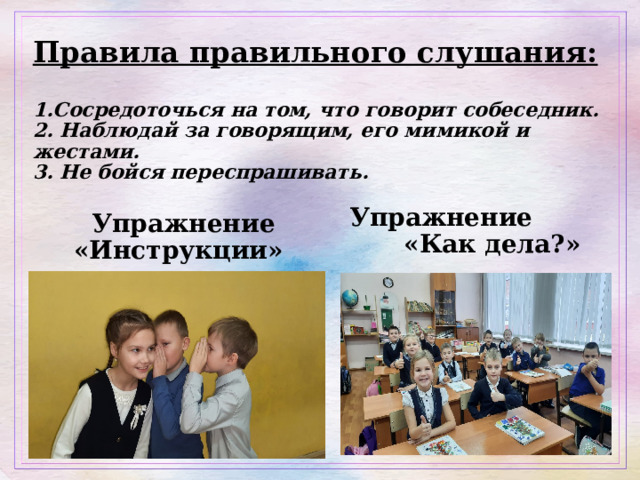 Правила правильного слушания:   1.Сосредоточься на том, что говорит собеседник.  2. Наблюдай за говорящим, его мимикой и жестами.  3. Не бойся переспрашивать.    Упражнение «Как дела?»  Упражнение «Инструкции» 