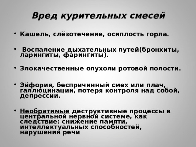 Вред курительных смесей Кашель, слёзотечение, осиплость горла.   Воспаление дыхательных путей(бронхиты, ларингиты, фарингиты).  Злокачественные опухоли ротовой полости.  Эйфория, беспричинный смех или плач, галлюцинации, потеря контроля над собой, депрессии.  Необратимые деструктивные процессы в центральной нервной системе, как следствие: снижение памяти, интеллектуальных способностей, нарушения речи  