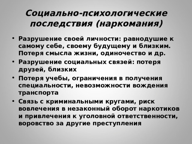 Социально-психологические последствия (наркомания) Разрушение своей личности: равнодушие к самому себе, своему будущему и близким. Потеря смысла жизни, одиночество и др. Разрушение социальных связей: потеря друзей, близких Потеря учебы, ограничения в получения специальности, невозможности вождения транспорта Связь с криминальными кругами, риск вовлечения в незаконный оборот наркотиков и привлечения к уголовной ответственности, воровство за другие преступления 