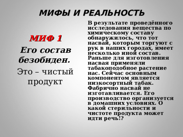МИФЫ И РЕАЛЬНОСТЬ В результате проведённого исследования вещества по химическому составу обнаружилось, что тот насвай, которым торгуют с рук в наших городах, имеет несколько иной состав. Раньше для изготовления насвая применяли табакоподобное растение нас. Сейчас основным компонентом является низкосортный табак. Фабрично насвай не изготавливается. Его производство организуется в домашних условиях. О какой стерильности и чистоте продукта может идти речь!? МИФ 1 Его состав безобиден.  Это – чистый продукт 