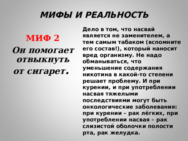 МИФЫ И РЕАЛЬНОСТЬ Дело в том, что насвай является не заменителем, а тем самым табаком (вспомните его состав!), который наносит вред организму. Не надо обманываться, что уменьшение содержания никотина в какой-то степени решает проблему. И при курении, и при употреблении насвая тяжелыми последствиями могут быть онкологические заболевания: при курении – рак лёгких, при употреблении насвая – рак слизистой оболочки полости рта, рак желудка.  МИФ 2 Он помогает отвыкнуть от сигарет .  