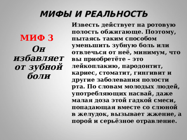 МИФЫ И РЕАЛЬНОСТЬ Известь действует на ротовую полость обжигающе. Поэтому, пытаясь таким способом уменьшить зубную боль или отвлечься от неё, минимум, что вы приобретёте – это лейкоплакию, пародонтит, кариес, стоматит, гингивит и другие заболевания полости рта. По словам молодых людей, употребляющих насвай, даже малая доза этой гадкой смеси, попадающая вместе со слюной в желудок, вызывает жжение, а порой и серьёзное отравление.  МИФ 3  Он избавляет от зубной боли 