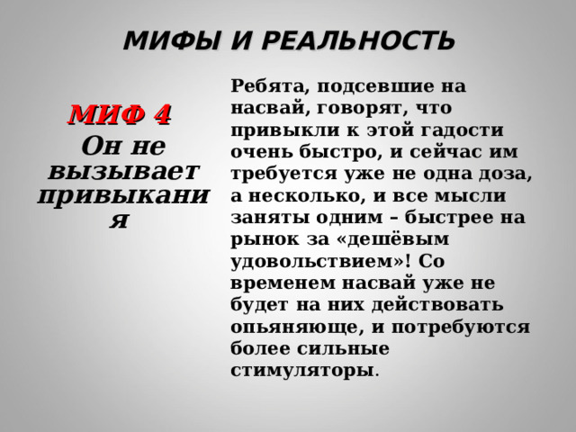 МИФЫ И РЕАЛЬНОСТЬ Ребята, подсевшие на насвай, говорят, что привыкли к этой гадости очень быстро, и сейчас им требуется уже не одна доза, а несколько, и все мысли заняты одним – быстрее на рынок за «дешёвым удовольствием»! Со временем насвай уже не будет на них действовать опьяняюще, и потребуются более сильные стимуляторы . МИФ 4 Он не вызывает привыкания 
