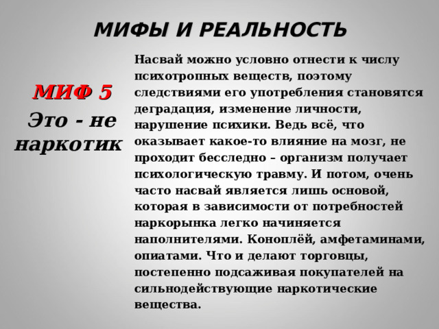 МИФЫ И РЕАЛЬНОСТЬ Насвай можно условно отнести к числу психотропных веществ, поэтому следствиями его употребления становятся деградация, изменение личности, нарушение психики. Ведь всё, что оказывает какое-то влияние на мозг, не проходит бесследно – организм получает психологическую травму. И потом, очень часто насвай является лишь основой, которая в зависимости от потребностей наркорынка легко начиняется наполнителями. Коноплёй, амфетаминами, опиатами. Что и делают торговцы, постепенно подсаживая покупателей на сильнодействующие наркотические вещества. МИФ 5 Это - не наркотик  
