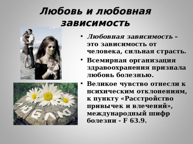 Любовь и любовная зависимость Любовная зависимость – это зависимость от человека, сильная страсть. Всемирная организация здравоохранения признала любовь болезнью. Великое чувство отнесли к психическим отклонениям, к пункту «Расстройство привычек и влечений», международный шифр болезни - F 63.9. 