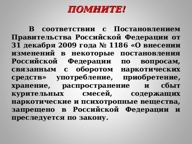 ПОМНИТЕ!    В соответствии с Постановлением Правительства Российской Федерации от 31 декабря 2009 года № 1186 « О внесении изменений в некоторые постановления Российской Федерации по вопросам, связанным с оборотом наркотических средств » употребление, приобретение, хранение, распространение   и сбыт курительных смесей, содержащих наркотические и психотропные вещества, запрещено в Российской Федерации и преследуется по закону.  