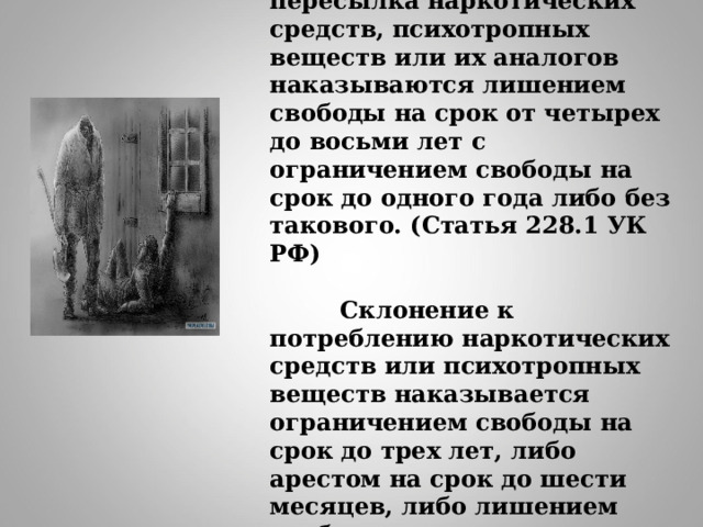  Незаконные производство, сбыт или пересылка наркотических средств, психотропных веществ или их аналогов наказываются лишением свободы на срок от четырех до восьми лет с ограничением свободы на срок до одного года либо без такового. (Статья 228.1 УК РФ)    Склонение к потреблению наркотических средств или психотропных веществ наказывается ограничением свободы на срок до трех лет, либо арестом на срок до шести месяцев, либо лишением свободы на срок до пяти лет. (Статья 230 УК РФ)   