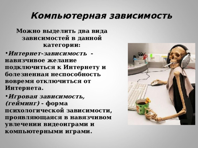 Компьютерная зависимость Можно выделить два вида зависимостей в данной категории: Интернет-зависимость - навязчивое желание подключиться к Интернету и болезненная неспособность вовремя отключиться от Интернета. Игровая зависимость, (гейминг) - форма психологической зависимости, проявляющаяся в навязчивом увлечении видеоиграми и компьютерными играми.  