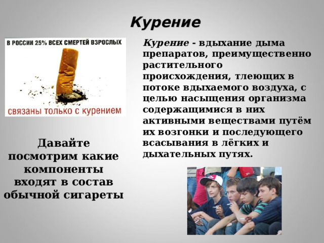 Курение Курение - вдыхание дыма препаратов, преимущественно растительного происхождения, тлеющих в потоке вдыхаемого воздуха, с целью насыщения организма содержащимися в них активными веществами путём их возгонки и последующего всасывания в лёгких и дыхательных путях. Давайте посмотрим какие компоненты входят в состав обычной сигареты 