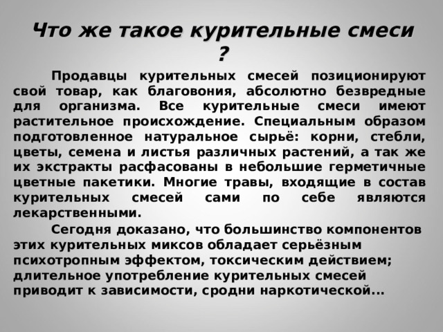 Что же такое курительные смеси ?  Продавцы курительных смесей позиционируют свой товар, как благовония, абсолютно безвредные для организма. Все курительные смеси имеют растительное происхождение. Специальным образом подготовленное натуральное сырьё: корни, стебли, цветы, семена и листья различных растений, а так же их экстракты расфасованы в небольшие герметичные цветные пакетики. Многие травы, входящие в состав курительных смесей сами по себе являются лекарственными.  Сегодня доказано, что большинство компонентов этих курительных миксов обладает серьёзным психотропным эффектом, токсическим действием; длительное употребление курительных смесей приводит к зависимости, сродни наркотической...    