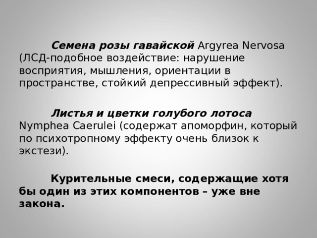   Семена розы гавайской Argyrea Nervosa (ЛСД-подобное воздействие: нарушение восприятия, мышления, ориентации в пространстве, стойкий депрессивный эффект).   Листья и цветки голубого лотоса Nymphea Caerulei (содержат апоморфин, который по психотропному эффекту очень близок к экстези).          Курительные смеси, содержащие хотя бы один из этих компонентов – уже вне закона. 