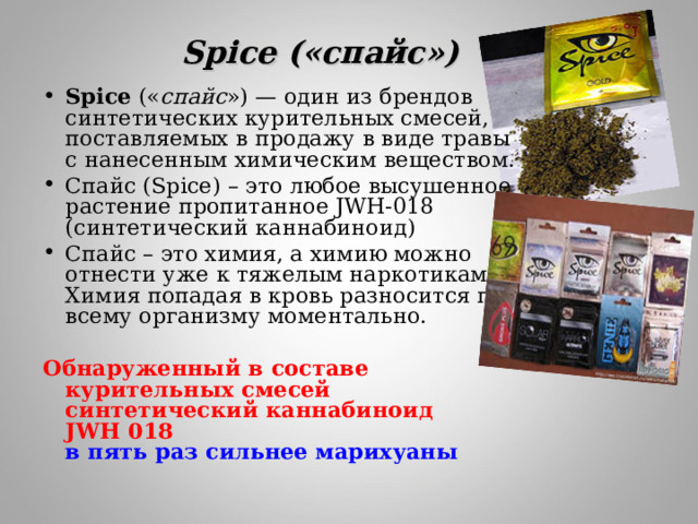 Spice («спайс») Spice (« спайс ») — один из брендов синтетических курительных смесей, поставляемых в продажу в виде травы с нанесенным химическим веществом. Спайс (Spice) – это любое высушенное растение пропитанное JWH-018 (синтетический каннабиноид) Спайс – это химия, а химию можно отнести уже к тяжелым наркотикам. Химия попадая в кровь разносится по всему организму моментально.  Обнаруженный в составе курительных смесей синтетический каннабиноид JWH   018   в пять раз сильнее марихуаны  