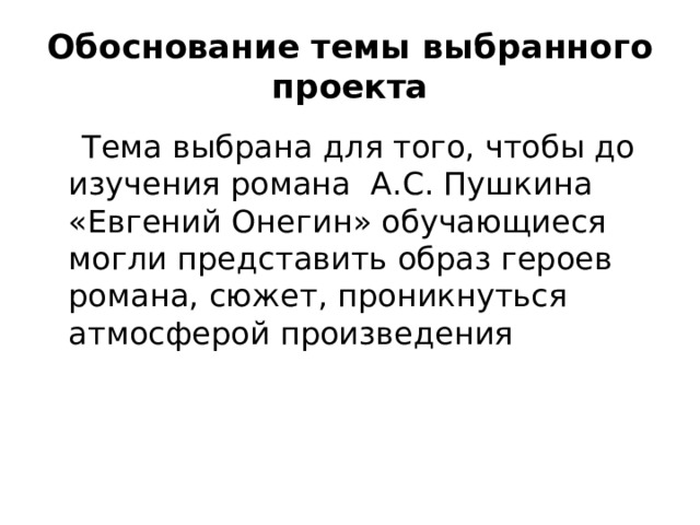 Обоснование темы выбранного проекта  Тема выбрана для того, чтобы до изучения романа А.С. Пушкина «Евгений Онегин» обучающиеся могли представить образ героев романа, сюжет, проникнуться атмосферой произведения 
