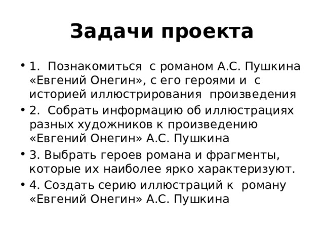 Задачи проекта 1. Познакомиться с романом А.С. Пушкина «Евгений Онегин», с его героями и с историей иллюстрирования произведения 2. Собрать информацию об иллюстрациях разных художников к произведению «Евгений Онегин» А.С. Пушкина 3. Выбрать героев романа и фрагменты, которые их наиболее ярко характеризуют. 4. Создать серию иллюстраций к роману «Евгений Онегин» А.С. Пушкина 