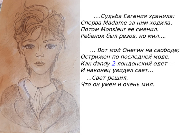 … .Судьба Евгения хранила:  Сперва Madame за ним ходила,  Потом Monsieur ее сменил.  Ребенок был резов, но мил….   … Вот мой Онегин на свободе;  Острижен по последней моде,  Как dandy  2  лондонский одет —  И наконец увидел свет… … Свет решил,  Что он умен и очень мил. 