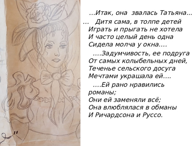 … Итак, она звалась Татьяна... … Дитя сама, в толпе детей  Играть и прыгать не хотела  И часто целый день одна  Сидела молча у окна…. … .Задумчивость, ее подруга  От самых колыбельных дней,  Теченье сельского досуга  Мечтами украшала ей…. … .Ей рано нравились романы;  Они ей заменяли всё;  Она влюблялася в обманы  И Ричардсона и Руссо. 