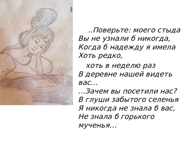  ..Поверьте: моего стыда  Вы не узнали б никогда,  Когда б надежду я имела  Хоть редко,  хоть в неделю раз  В деревне нашей видеть вас…  …Зачем вы посетили нас?  В глуши забытого селенья  Я никогда не знала б вас,  Не знала б горького мученья… 