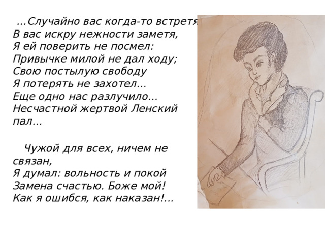 … Случайно вас когда-то встретя,  В вас искру нежности заметя,  Я ей поверить не посмел:  Привычке милой не дал ходу;  Свою постылую свободу  Я потерять не захотел…  Еще одно нас разлучило…  Несчастной жертвой Ленский пал…    Чужой для всех, ничем не связан,  Я думал: вольность и покой  Замена счастью. Боже мой!  Как я ошибся, как наказан!... 