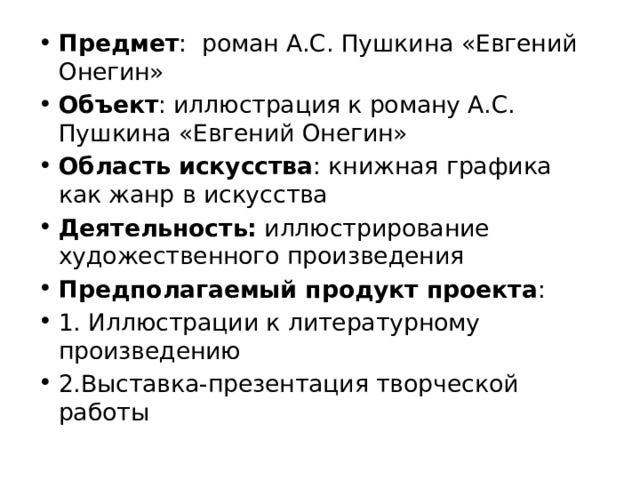 Предмет : роман А.С. Пушкина «Евгений Онегин» Объект : иллюстрация к роману А.С. Пушкина «Евгений Онегин» Область искусства : книжная графика как жанр в искусства Деятельность: иллюстрирование художественного произведения Предполагаемый продукт проекта : 1. Иллюстрации к литературному произведению 2.Выставка-презентация творческой работы   