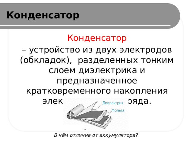Конденсатор Конденсатор – устройство из двух электродов (обкладок), разделенных тонким слоем диэлектрика и предназначенное кратковременного накопления электрического заряда. В чём отличие от аккумулятора? 