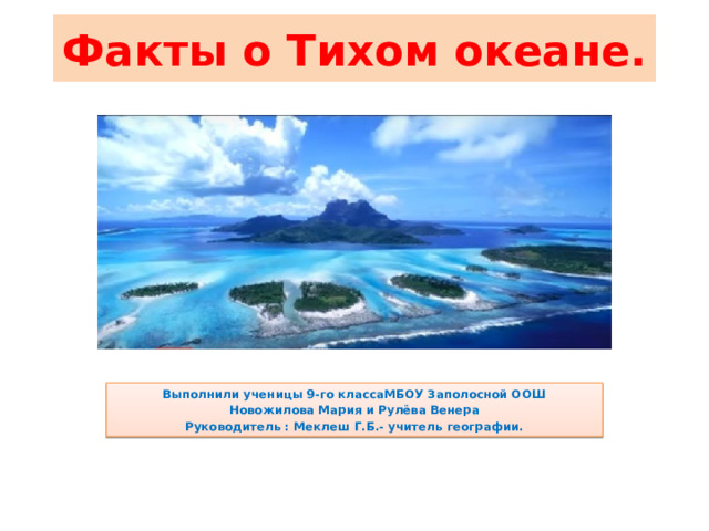 Факты о Тихом океане. Выполнили ученицы 9-го классаМБОУ Заполосной ООШ Новожилова Мария и Рулёва Венера Руководитель : Меклеш Г.Б.- учитель географии. 