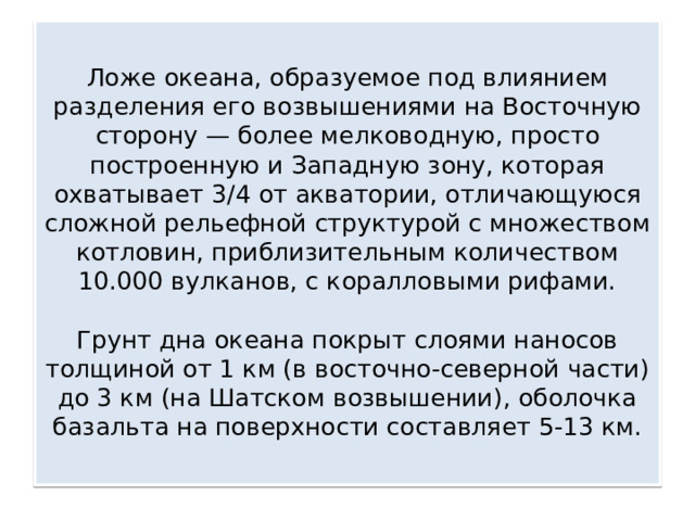  Ложе океана, образуемое под влиянием разделения его возвышениями на Восточную сторону — более мелководную, просто построенную и Западную зону, которая охватывает 3/4 от акватории, отличающуюся сложной рельефной структурой с множеством котловин, приблизительным количеством 10.000 вулканов, с коралловыми рифами.    Грунт дна океана покрыт слоями наносов толщиной от 1 км (в восточно-северной части) до 3 км (на Шатском возвышении), оболочка базальта на поверхности составляет 5-13 км.   