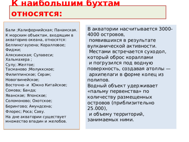 К наибольшим бухтам относятся: Бали ;Калифорнийская; Панамская. К морским объектам, входящим в акваторию океана, относятся: Беллинсгаузена; Коралловое; Фиджи; Аляскинская; Сулавеси; Хальмахера ; Сулу; Желтое; Тасманово ;Молуккское; Филиппинское; Серам; Новогвинейское; Восточно- и Южно Китайское; Сомова; Банда; Яванское; Японское; Соломоново; Охотское; Берингово; Амундсена; Флорес; Роса; Саву. На дне акватории существует множество впадин и желобов. В акватории насчитывается 3000-4000 островов,  появившихся в результате вулканической активности.  Местами встречается суходол, который оброс кораллами  и погрузился под водную поверхность, создавая атоллы —  архипелаги в форме колец из полипов.  Водный объект удерживает «пальму первенства» по количеству размещенных островов (приблизительно 25.000),  и объему территорий, занимаемых ними.   
