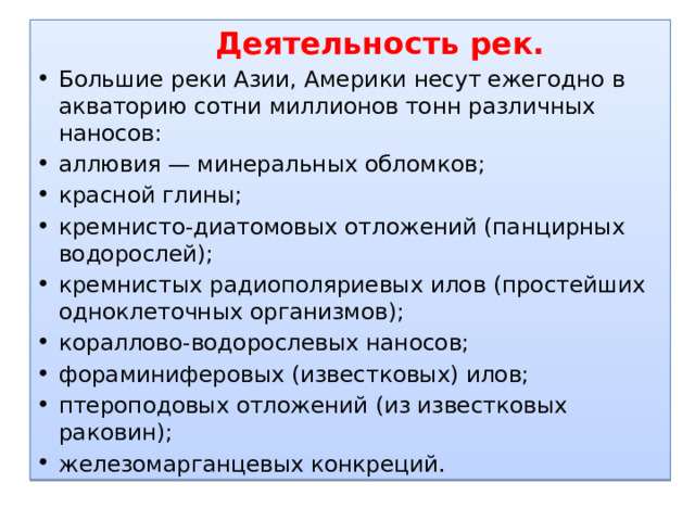  Деятельность рек. Большие реки Азии, Америки несут ежегодно в акваторию сотни миллионов тонн различных наносов: аллювия — минеральных обломков; красной глины; кремнисто-диатомовых отложений (панцирных водорослей); кремнистых радиополяриевых илов (простейших одноклеточных организмов); кораллово-водорослевых наносов; фораминиферовых (известковых) илов; птероподовых отложений (из известковых раковин); железомарганцевых конкреций. 