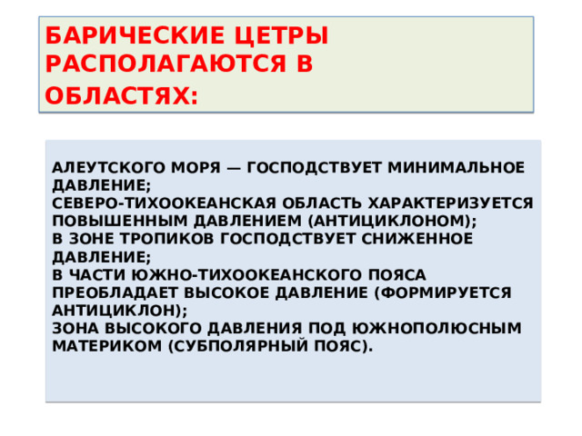 БАРИЧЕСКИЕ ЦЕТРЫ РАСПОЛАГАЮТСЯ В ОБЛАСТЯХ:  Алеутского моря — господствует минимальное давление;  Северо-Тихоокеанская область характеризуется повышенным давлением (антициклоном);  в зоне тропиков господствует сниженное давление;  в части Южно-Тихоокеанского пояса преобладает высокое давление (формируется антициклон);  зона высокого давления под южнополюсным материком (субполярный пояс).   