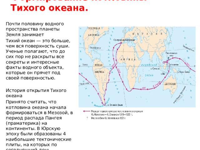 Формирование котловины Тихого океана. Почти половину водного пространства планеты Земля занимает Тихий океан — это больше, чем вся поверхность суши. Ученые полагают, что до сих пор не раскрыты все секреты и интересные факты водного объекта, которые он прячет под своей поверхностью. История открытия Тихого океана Принято считать, что котловина океана начала формироваться в Мезозой, в период распада Пангея (праматерика) на континенты. В Юрскую эпоху были образованы 4 наибольшие тектонические плиты, на которых по сегодняшний день располагается акватория. 