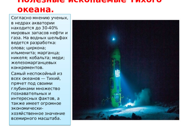 Полезные ископаемые Тихого океана. Согласно мнению ученых, в недрах акватории находится до 30-40% мировых запасов нефти и газа. На водных шельфах ведется разработка: олова; циркона; ильменита; марганца; никеля; кобальта; меди; железомарганцевых конкрементов. Самый неспокойный из всех океанов — Тихий, прячет под своими глубинами множество познавательных и интересных фактов, а также имеет огромное экономически-хозяйственное значение всемирного масштаба. 