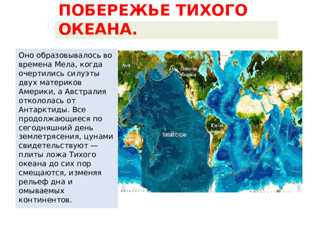 ПОБЕРЕЖЬЕ ТИХОГО ОКЕАНА. Оно образовывалось во времена Мела, когда очертились силуэты двух материков Америки, а Австралия откололась от Антарктиды. Все продолжающиеся по сегодняшний день землетрясения, цунами свидетельствуют — плиты ложа Тихого океана до сих пор смещаются, изменяя рельеф дна и омываемых континентов. 