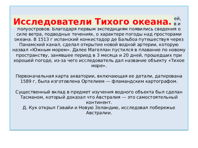 Васко Нуньеса де Бальбоа и Фредерика Магеллана – исследователей, которым удалось нанести на карту очертания побережий, островов и полуостровов. Благодаря первым экспедициям появились сведения о силе ветра, подводных течениях, о характере погоды над просторами океана. В 1513 г испанский конкистадор де Бальбоа путешествуя через Панамский канал, сделал открытие новой водной артерии, которую назвал «Южным морем». Далее Магеллан пустился в плавание по новому пространству, занявшее период в 3 месяца и 20 дней, прошедших при хорошей погоде, из-за чего исследователь дал название объекту «Тихое море».   Первоначальная карта акватории, включающая ее детали, датирована 1589 г, была изготовлена Ортелием — фламандским картографом.   Существенный вклад в предмет изучения водного объекта был сделан Тасманом, который доказал что Австралия — это самостоятельный континент.  Д. Кук открыл Гавайи и Новую Зеландию, исследовал побережье Австралии.   Исследователи Тихого океана. 