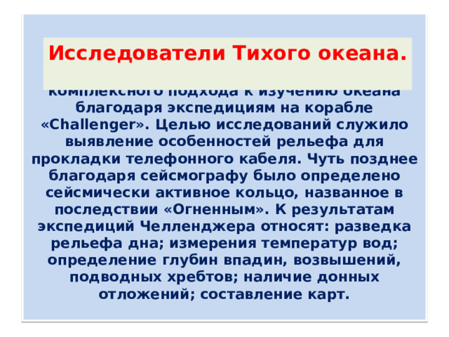     Конец 18 века ознаменовался началом комплексного подхода к изучению океана благодаря экспедициям на корабле «Challenger». Целью исследований служило выявление особенностей рельефа для прокладки телефонного кабеля. Чуть позднее благодаря сейсмографу было определено сейсмически активное кольцо, названное в последствии «Огненным». К результатам экспедиций Челленджера относят: разведка рельефа дна; измерения температур вод; определение глубин впадин, возвышений, подводных хребтов; наличие донных отложений; составление карт.   Исследователи Тихого океана.   