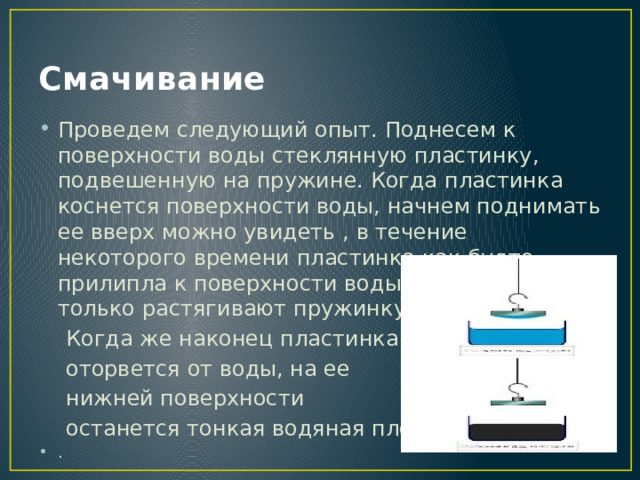 Смачивание Проведем следующий опыт. Поднесем к поверхности воды стеклянную пластинку, подвешенную на пружине. Когда пластинка коснется поверхности воды, начнем поднимать ее вверх можно увидеть , в течение некоторого времени пластинка как будто прилипла к поверхности воды. А наши усилия только растягивают пружинку.  Когда же наконец пластинка  оторвется от воды, на ее  нижней поверхности  останется тонкая водяная пленка. . 